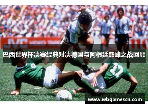 巴西世界杯决赛经典对决德国与阿根廷巅峰之战回顾
