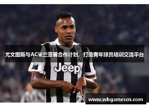 尤文图斯与AC米兰签署合作计划，打造青年球员培训交流平台