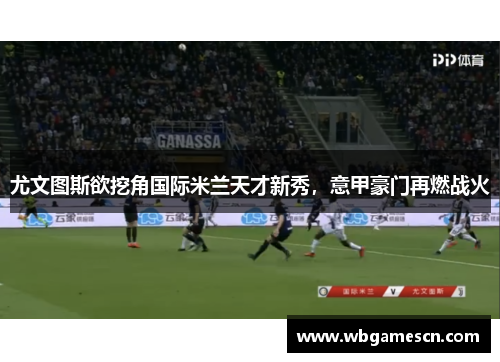 尤文图斯欲挖角国际米兰天才新秀，意甲豪门再燃战火