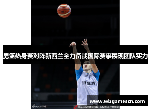 男篮热身赛对阵新西兰全力备战国际赛事展现团队实力